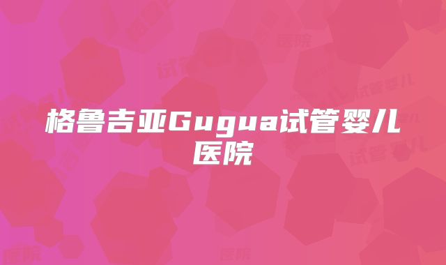 格鲁吉亚Gugua试管婴儿医院