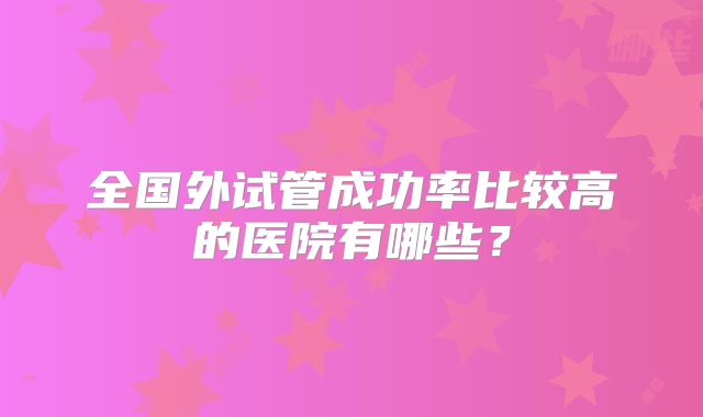 全国外试管成功率比较高的医院有哪些？