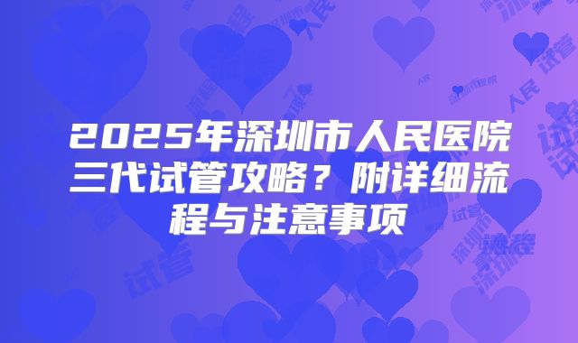 2025年深圳市人民医院三代试管攻略?附详细流程与注意事项