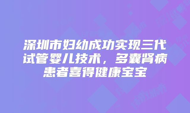 深圳市妇幼成功实现三代试管婴儿技术,多囊肾病患者喜得健康宝宝