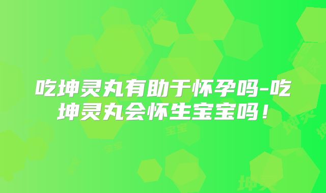 吃坤灵丸有助于怀孕吗-吃坤灵丸会怀生宝宝吗！