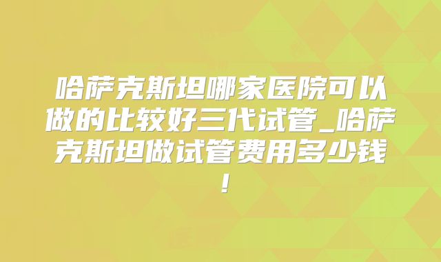 哈萨克斯坦哪家医院可以做的比较好三代试管_哈萨克斯坦做试管费用多少钱！