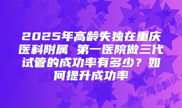 2025年高龄失独在重庆医科附属 第一医院做三代试管的成功率有多少?如何提升成功率
