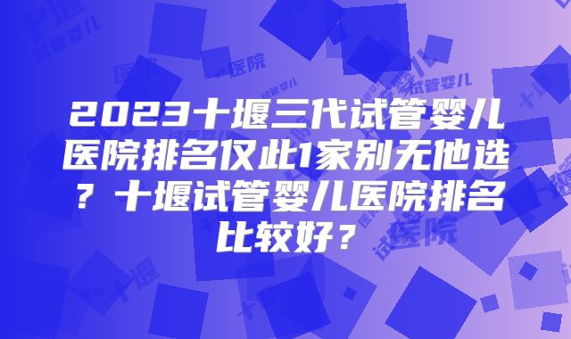 2023十堰三代试管婴儿医院排名仅此1家别无他选?十堰试管婴儿医院排名比较好?