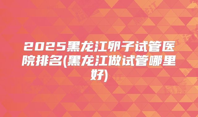 2025黑龙江卵子试管医院排名(黑龙江做试管哪里好)