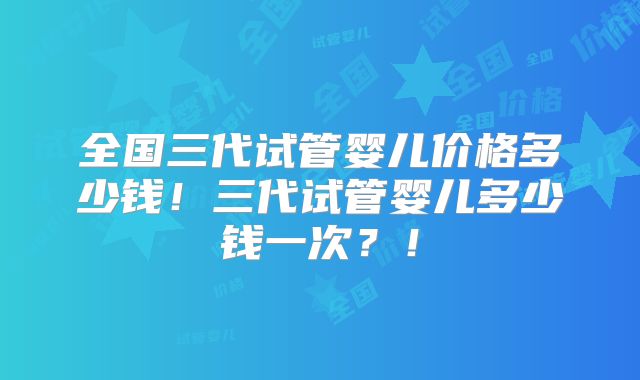 全国三代试管婴儿价格多少钱!三代试管婴儿多少钱一次?!