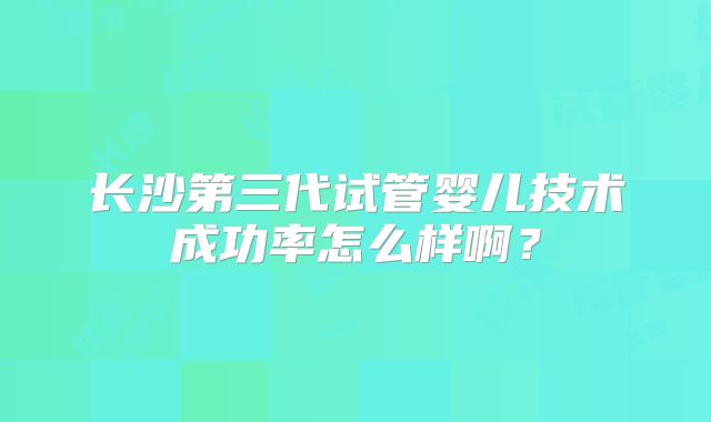 长沙第三代试管婴儿技术成功率怎么样啊？