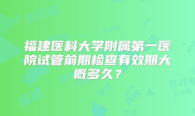 福建医科大学附属第一医院试管前期检查有效期大概多久?