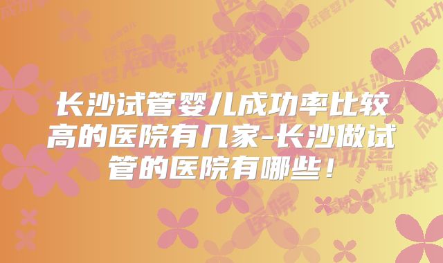 长沙试管婴儿成功率比较高的医院有几家-长沙做试管的医院有哪些！