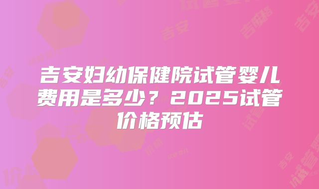 吉安妇幼保健院试管婴儿费用是多少?2025试管价格预估