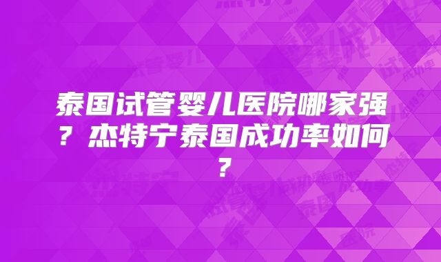 泰国试管婴儿医院哪家强?杰特宁泰国成功率如何?