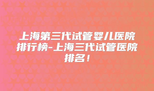 上海第三代试管婴儿医院排行榜-上海三代试管医院排名！