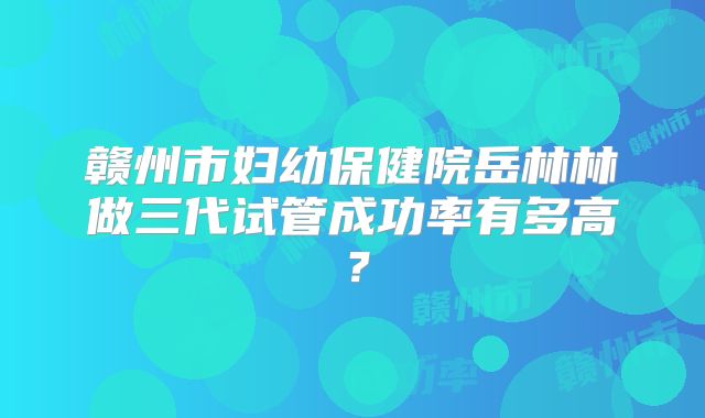 赣州市妇幼保健院岳林林做三代试管成功率有多高?