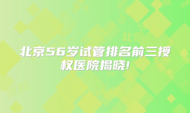 北京56岁试管排名前三授权医院揭晓!