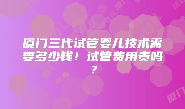 厦门三代试管婴儿技术需要多少钱！试管费用贵吗？