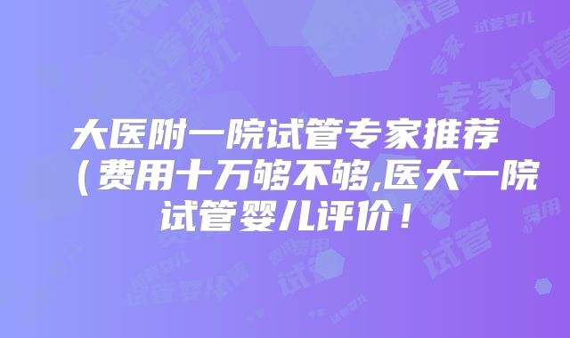 大医附一院试管专家推荐（费用十万够不够,医大一院试管婴儿评价！