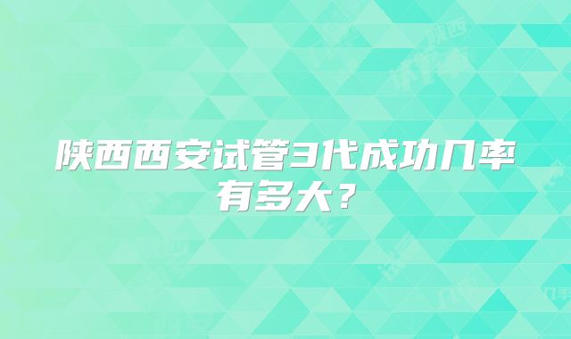陕西西安试管3代成功几率有多大？
