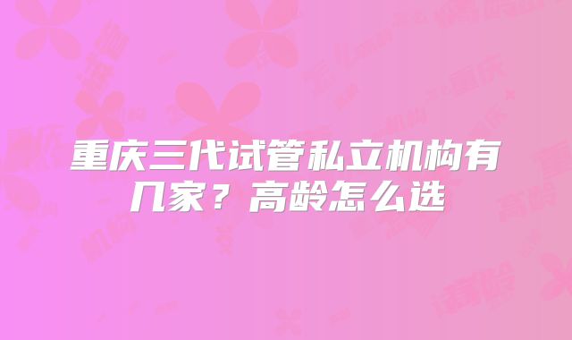 重庆三代试管私立机构有几家?高龄怎么选