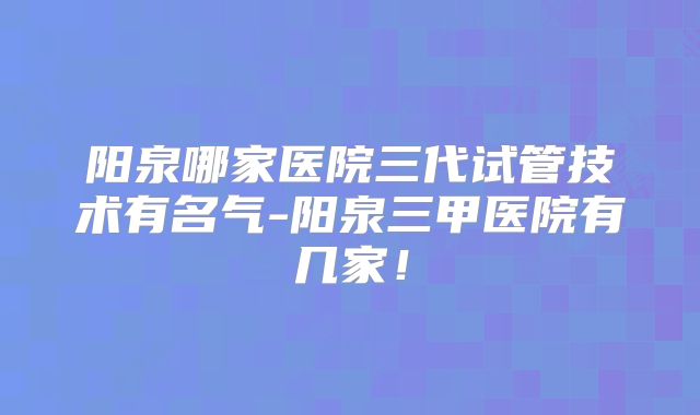 阳泉哪家医院三代试管技术有名气-阳泉三甲医院有几家！