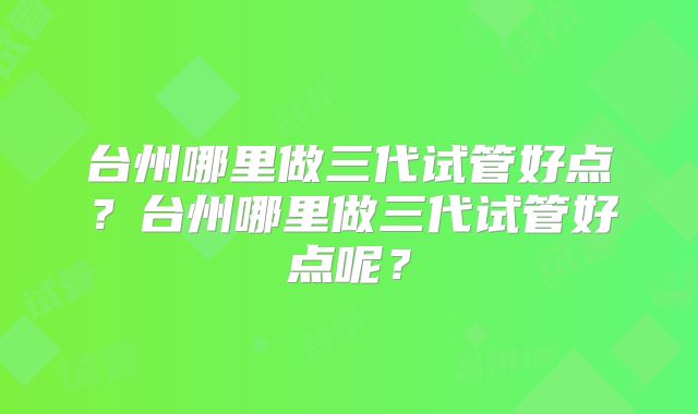 台州哪里做三代试管好点？台州哪里做三代试管好点呢？