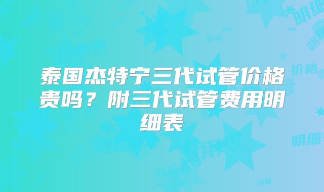 泰国杰特宁三代试管价格贵吗？附三代试管费用明细表
