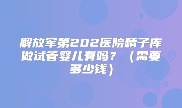 解放军第202医院精子库做试管婴儿有吗?(需要多少钱)