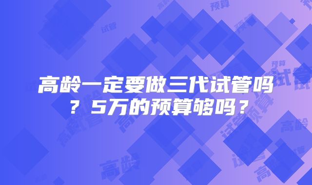 高龄一定要做三代试管吗？5万的预算够吗？