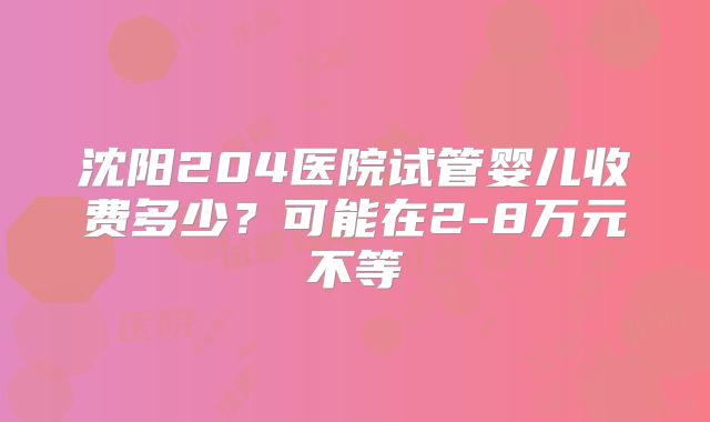 沈阳204医院试管婴儿收费多少?可能在2-8万元不等