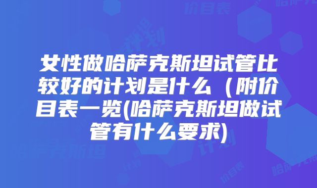 女性做哈萨克斯坦试管比较好的计划是什么（附价目表一览(哈萨克斯坦做试管有什么要求)