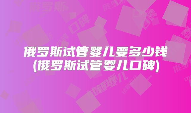 俄罗斯试管婴儿要多少钱(俄罗斯试管婴儿口碑)