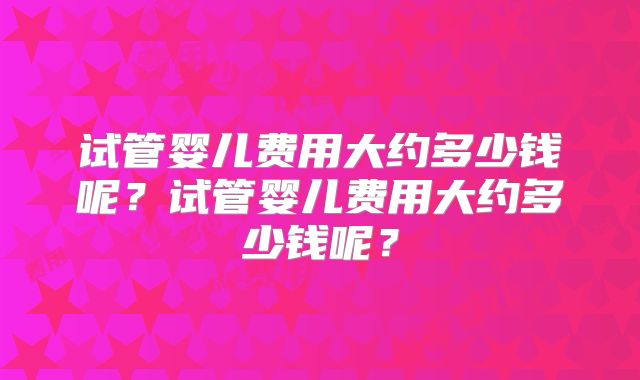 试管婴儿费用大约多少钱呢?试管婴儿费用大约多少钱呢?