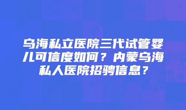 乌海私立医院三代试管婴儿可信度如何?内蒙乌海私人医院招骋信息?