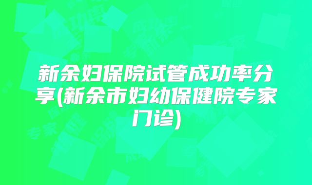 新余妇保院试管成功率分享(新余市妇幼保健院专家门诊)