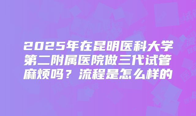 2025年在昆明医科大学第二附属医院做三代试管麻烦吗?流程是怎么样的