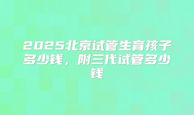 2025北京试管生育孩子多少钱，附三代试管多少钱