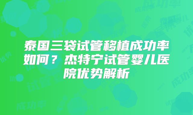 泰国三袋试管移植成功率如何？杰特宁试管婴儿医院优势解析
