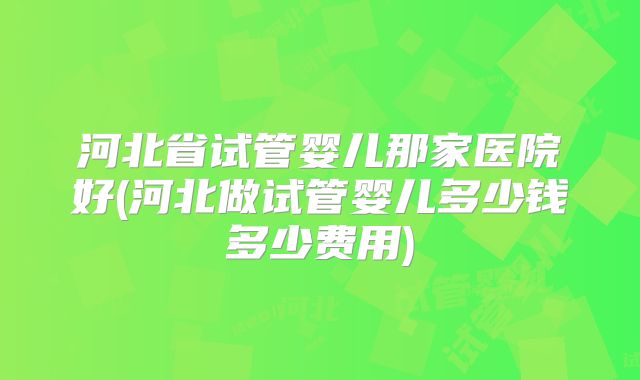 河北省试管婴儿那家医院好(河北做试管婴儿多少钱多少费用)