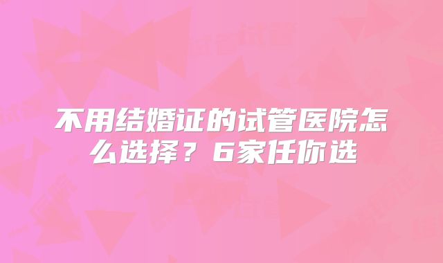 不用结婚证的试管医院怎么选择?6家任你选