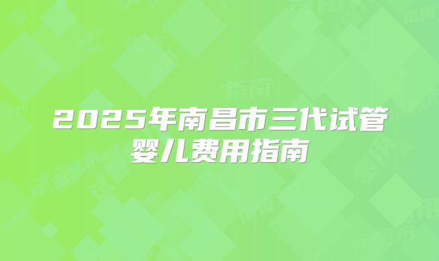 2025年南昌市三代试管婴儿费用指南