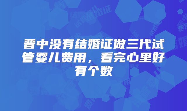 晋中没有结婚证做三代试管婴儿费用，看完心里好有个数
