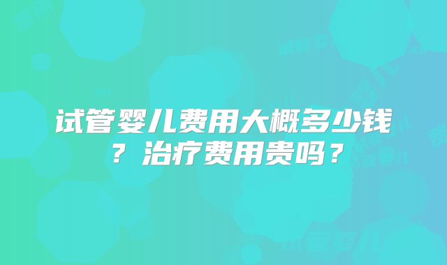 试管婴儿费用大概多少钱？治疗费用贵吗？