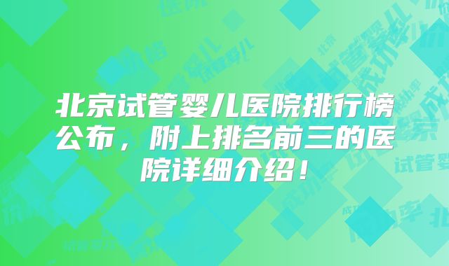 北京试管婴儿医院排行榜公布，附上排名前三的医院详细介绍！
