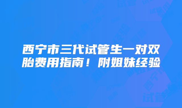 西宁市三代试管生一对双胎费用指南！附姐妹经验
