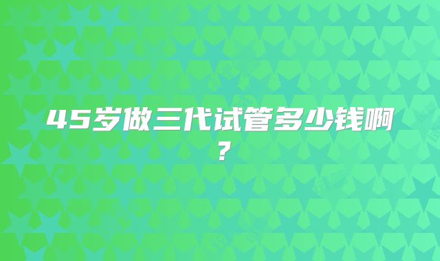 45岁做三代试管多少钱啊?