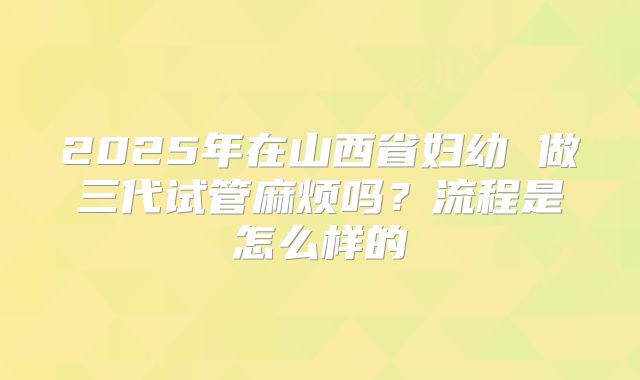 2025年在山西省妇幼 做三代试管麻烦吗?流程是怎么样的