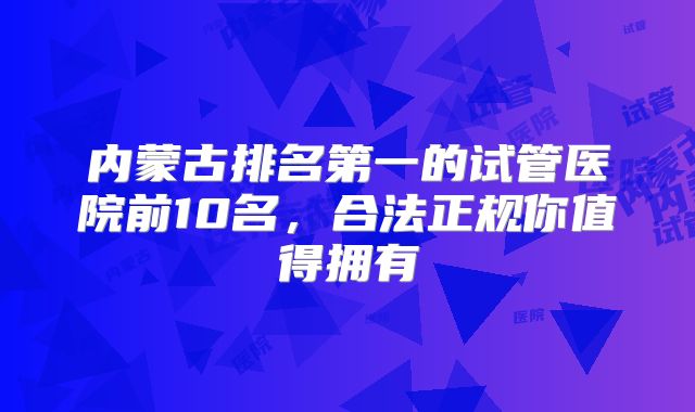 内蒙古排名第一的试管医院前10名，合法正规你值得拥有