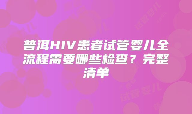 普洱HIV患者试管婴儿全流程需要哪些检查？完整清单