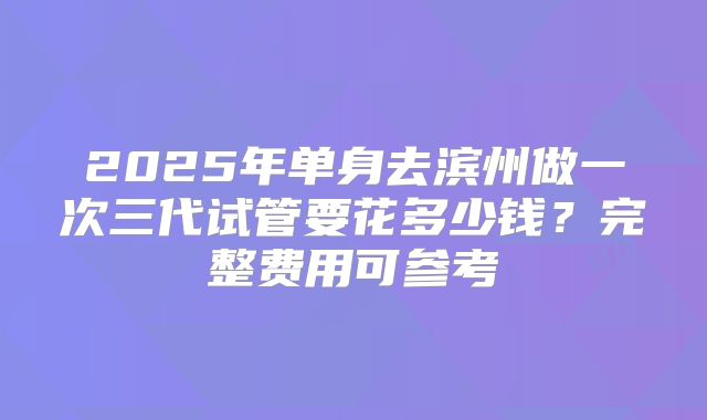 2025年单身去滨州做一次三代试管要花多少钱？完整费用可参考