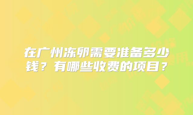 在广州冻卵需要准备多少钱？有哪些收费的项目？