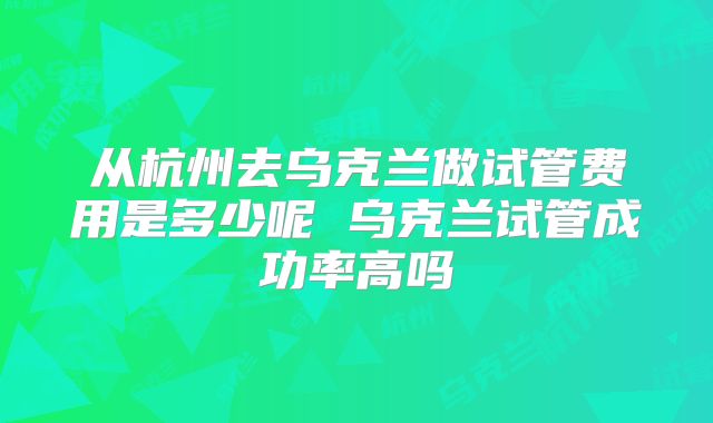 从杭州去乌克兰做试管费用是多少呢 乌克兰试管成功率高吗
